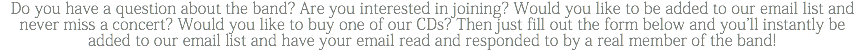 Do you have a question about the band? Are you interested in joining? Would you like to be added to our email list and never miss a concert? Would you like to buy one of our CDs? Then just fill out the form below and you'll instantly be added to our email list and have your email read and responded to by a real member of the band!