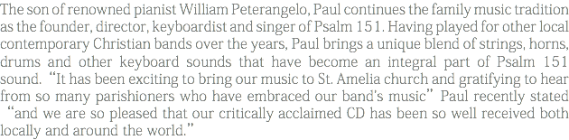 The son of renowned pianist William Peterangelo, Paul continues the family music tradition as the founder, director, keyboardist and singer of Psalm 151. Having played for other local contemporary Christian bands over the years, Paul brings a unique blend of strings, horns, drums and other keyboard sounds that have become an integral part of Psalm 151 sound.“It has been exciting to bring our music to St. Amelia church and gratifying to hear from so many parishioners who have embraced our band's music”Paul recently stated “and we are so pleased that our critically acclaimed CD has been so well received both locally and around the world.”