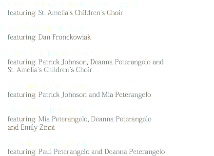 8. Lord I Lift Your Name On High (3:20) featuring: St. Amelia's Children's Choir 9. You Raise Me Up (4:28) featuring: Dan Fronckowiak 10. Shout to the Lord (4:43) featuring: Patrick Johnson, Deanna Peterangelo and St. Amelia's Children's Choir 11. A Child Is Born (3:00) featuring: Patrick Johnson and Mia Peterangelo 12. Breath of Heaven (5:13) featuring: Mia Peterangelo, Deanna Peterangelo and Emily Zinni 13. For This Cause (7:10) featuring: Paul Peterangelo and Deanna Peterangelo